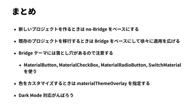 まとめ
• 新しいプロジェクトを作るときは no-Bridge をベースにする
• 既存のプロジェクトを移⾏するときは Bridge をベースにして徐々に適⽤を広げる
• Bridge テーマには落とし⽳があるので注意する
• MaterialButton, MaterialCheckBox, MaterialRadioButton, SwitchMaterial
を使う
• ⾊をカスタマイズするときは materialThemeOverlay を指定する
• Dark Mode 対応がんばろう
