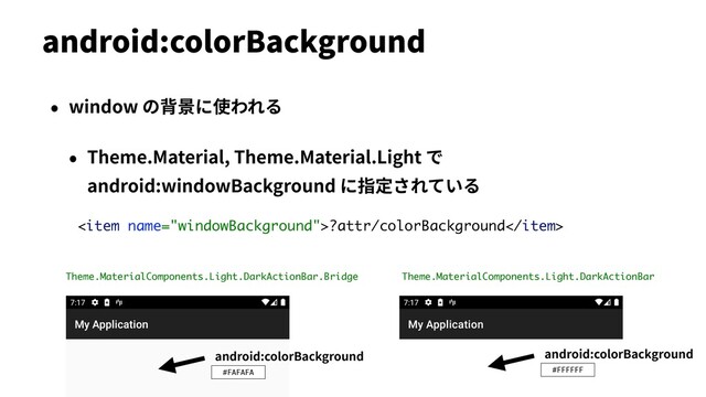 • window の背景に使われる
• Theme.Material, Theme.Material.Light で
android:windowBackground に指定されている
android:colorBackground
?attr/colorBackground
android:colorBackground
#FFFFFF
Theme.MaterialComponents.Light.DarkActionBar
Theme.MaterialComponents.Light.DarkActionBar.Bridge
android:colorBackground
#FAFAFA
