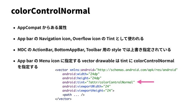 • AppCompat からある属性
• App bar の Navigation icon, Overﬂow icon の Tint として使われる
• MDC の ActionBar, BottomAppBar, Toolbar ⽤の style では上書き指定されている
• App bar の Menu icon に指定する vector drawable は tint に colorControlNormal
を指定する
colorControlNormal



