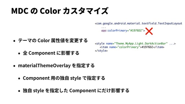 MDC の Color カスタマイズ
• テーマの Color 属性値を変更する
• 全 Component に影響する
• materialThemeOverlay を指定する
• Component ⽤の独⾃ style で指定する
• 独⾃ style を指定した Component にだけ影響する


<item name="colorPrimary">#1976D2</item>

