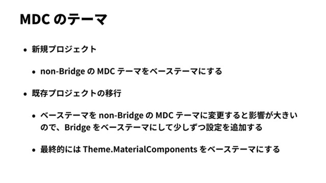 MDC のテーマ
• 新規プロジェクト
• non-Bridge の MDC テーマをベーステーマにする
• 既存プロジェクトの移⾏
• ベーステーマを non-Bridge の MDC テーマに変更すると影響が⼤きい
ので、Bridge をベーステーマにして少しずつ設定を追加する
• 最終的には Theme.MaterialComponents をベーステーマにする
