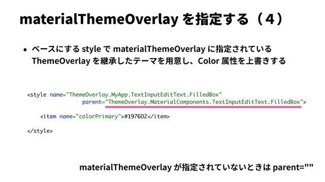materialThemeOverlay を指定する（４）
• ベースにする style で materialThemeOverlay に指定されている
ThemeOverlay を継承したテーマを⽤意し、Color 属性を上書きする

<item name="colorPrimary">#1976D2</item>

materialThemeOverlay が指定されていないときは parent=""
