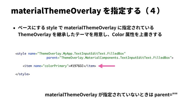 materialThemeOverlay を指定する（４）
• ベースにする style で materialThemeOverlay に指定されている
ThemeOverlay を継承したテーマを⽤意し、Color 属性を上書きする

<item name="colorPrimary">#1976D2</item>

materialThemeOverlay が指定されていないときは parent=""
