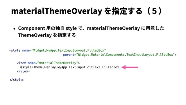 materialThemeOverlay を指定する（５）
• Component ⽤の独⾃ style で、materialThemeOverlay に⽤意した
ThemeOverlay を指定する

<item name="materialThemeOverlay">
@style/ThemeOverlay.MyApp.TextInputEditText.FilledBox
</item>

