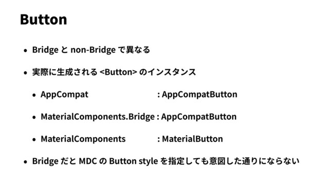 • Bridge と non-Bridge で異なる
• 実際に⽣成される  のインスタンス
• AppCompat : AppCompatButton
• MaterialComponents.Bridge : AppCompatButton
• MaterialComponents : MaterialButton
• Bridge だと MDC の Button style を指定しても意図した通りにならない
Button
