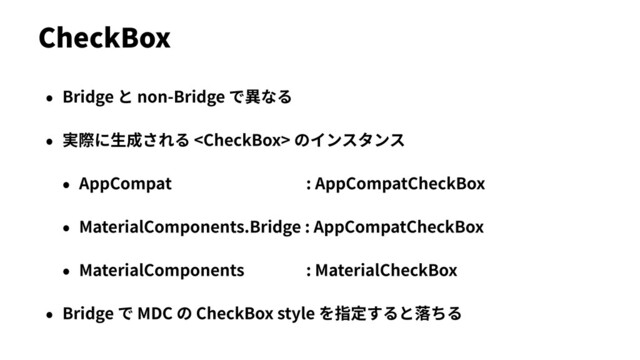 • Bridge と non-Bridge で異なる
• 実際に⽣成される  のインスタンス
• AppCompat : AppCompatCheckBox
• MaterialComponents.Bridge : AppCompatCheckBox
• MaterialComponents : MaterialCheckBox
• Bridge で MDC の CheckBox style を指定すると落ちる
CheckBox
