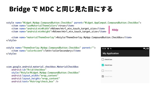 Bridge で MDC と同じ⾒た⽬にする

<item name="useMaterialThemeColors">true</item>
<item name="android:minWidth">@dimen/mtrl_min_touch_target_size</item>
<item name="android:minHeight">@dimen/mtrl_min_touch_target_size</item>
<item name="materialThemeOverlay">@style/ThemeOverlay.MyApp.CompoundButton.CheckBox</item>


<item name="colorAccent">?attr/colorSecondary</item>


48dp
