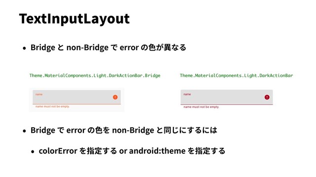 Theme.MaterialComponents.Light.DarkActionBar
Theme.MaterialComponents.Light.DarkActionBar.Bridge
• Bridge と non-Bridge で error の⾊が異なる
• Bridge で error の⾊を non-Bridge と同じにするには
• colorError を指定する or android:theme を指定する
TextInputLayout
