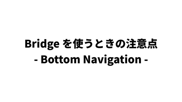Bridge を使うときの注意点
- Bottom Navigation -
