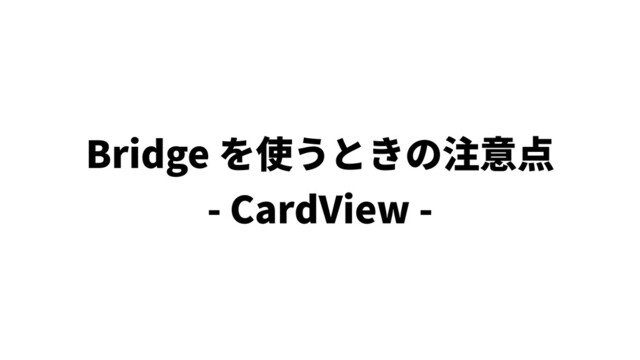 Bridge を使うときの注意点
- CardView -
