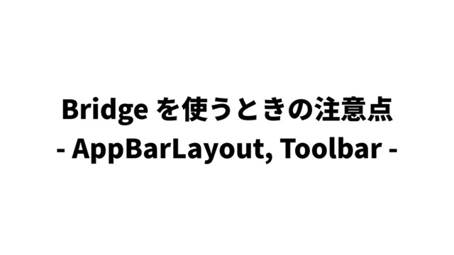 Bridge を使うときの注意点
- AppBarLayout, Toolbar -
