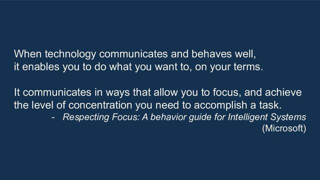 When technology communicates and behaves well,
it enables you to do what you want to, on your terms.
It communicates in ways that allow you to focus, and achieve
the level of concentration you need to accomplish a task.
- Respecting Focus: A behavior guide for Intelligent Systems
(Microsoft)
