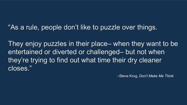 “As a rule, people don’t like to puzzle over things.
They enjoy puzzles in their place– when they want to be
entertained or diverted or challenged– but not when
they’re trying to find out what time their dry cleaner
closes.”
–Steve Krug, Don’t Make Me Think
