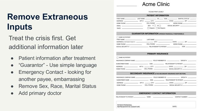 Remove Extraneous
Inputs
Treat the crisis first. Get
additional information later
● Patient information after treatment
● “Guarantor” - Use simple language
● Emergency Contact - looking for
another payee, embarrassing
● Remove Sex, Race, Marital Status
● Add primary doctor
