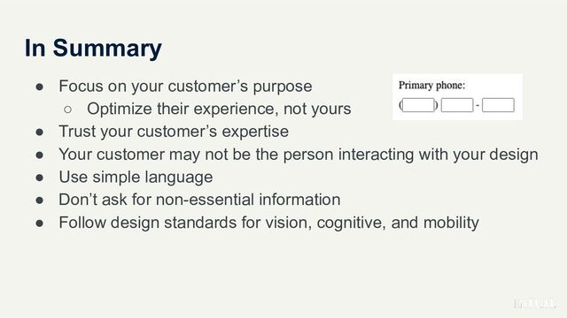 In Summary
● Focus on your customer’s purpose
○ Optimize their experience, not yours
● Trust your customer’s expertise
● Your customer may not be the person interacting with your design
● Use simple language
● Don’t ask for non-essential information
● Follow design standards for vision, cognitive, and mobility
