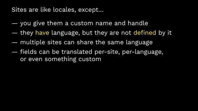 Sites are like locales, except…
— you give them a custom name and handle
— they have language, but they are not deﬁned by it
— multiple sites can share the same language
— ﬁelds can be translated per-site, per-language,
or even something custom
