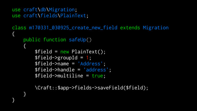 use craft\db\Migration;
use craft\fields\PlainText;
class m170331_030925_create_new_field extends Migration
{
public function safeUp()
{
$field = new PlainText();
$field->groupId = 1;
$field->name = 'Address';
$field->handle = 'address';
$field->multiline = true;
\Craft::$app->fields->saveField($field);
}
}
