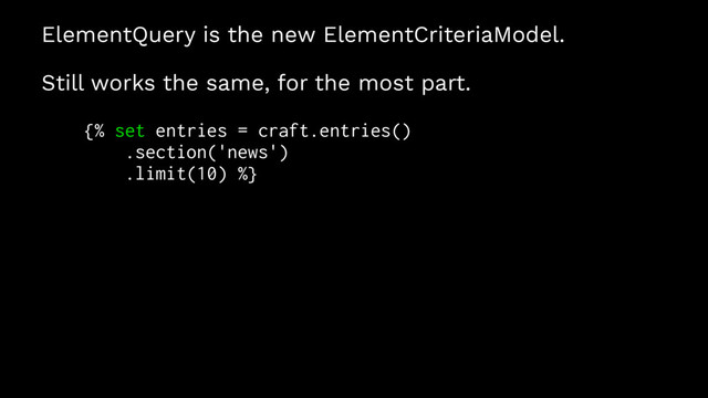 ElementQuery is the new ElementCriteriaModel.
Still works the same, for the most part.
{% set entries = craft.entries()
.section('news')
.limit(10) %}
