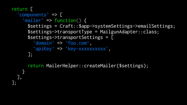 return [
'components' => [
'mailer' => function() {
$settings = Craft::$app->systemSettings->emailSettings;
$settings->transportType = MailgunAdapter::class;
$settings->transportSettings = [
'domain' => 'foo.com',
'apiKey' => 'key-xxxxxxxxxx',
];
return MailerHelper::createMailer($settings);
}
],
];
