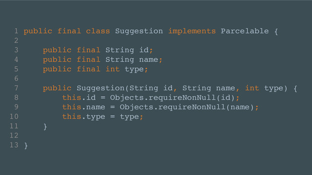 1 public final class Suggestion implements Parcelable {!
2 !
3 public final String id;!
4 public final String name;!
5 public final int type;!
6 !
7 public Suggestion(String id, String name, int type) {!
8 this.id = Objects.requireNonNull(id);!
9 this.name = Objects.requireNonNull(name);!
10 this.type = type;!
11 }!
12 !
13 }
