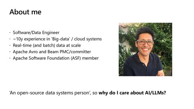 About me
 Software/Data Engineer
 ~10y experience in ‘Big-data’ / cloud systems
 Real-time (and batch) data at scale
 Apache Avro and Beam PMC/committer
 Apache Software Foundation (ASF) member
‘An open-source data systems person’, so why do I care about AI/LLMs?

