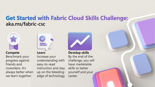 aka.ms/fabric-csc
Compete
Benchmark your
progress against
friends and
coworkers. It's
always better when
we learn together.
Learn
Increase your
understanding with
easy-to-read
instruction and stay
up on the bleeding-
edge of technology.
Develop skills
By the end of the
challenge, you will
have marketable
skills to better
yourself and your
career.
