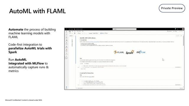 Automate the process of building
machine learning models with
FLAML
Code-first integration to
parallelize AutoML trials with
Spark
Run AutoML
Integrated with MLFlow to
automatically capture runs &
metrics
Microsoft Confidential: Content is shared under NDA
AutoML with FLAML Private Preview
