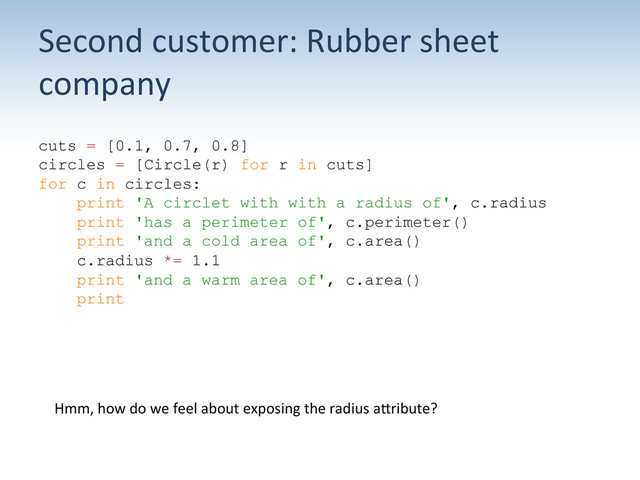 Second	  customer:	  Rubber	  sheet	  
company	  
cuts = [0.1, 0.7, 0.8]
circles = [Circle(r) for r in cuts]
for c in circles:
print 'A circlet with with a radius of', c.radius
print 'has a perimeter of', c.perimeter()
print 'and a cold area of', c.area()
c.radius *= 1.1
print 'and a warm area of', c.area()
print
Hmm,	  how	  do	  we	  feel	  about	  exposing	  the	  radius	  aUribute?	  
