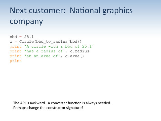 Next	  customer:	  	  Na;onal	  graphics	  
company	  
bbd = 25.1
c = Circle(bbd_to_radius(bbd))
print 'A circle with a bbd of 25.1'
print 'has a radius of', c.radius
print 'an an area of', c.area()
print
The	  API	  is	  awkward.	  	  A	  converter	  func;on	  is	  always	  needed.	  
Perhaps	  change	  the	  constructor	  signature?	  
