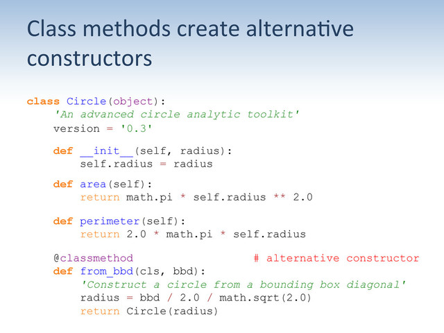 Class	  methods	  create	  alterna;ve	  
constructors	  
class Circle(object):
'An advanced circle analytic toolkit'
version = '0.3'
def __init__(self, radius):
self.radius = radius
def area(self):
return math.pi * self.radius ** 2.0
def perimeter(self):
return 2.0 * math.pi * self.radius
@classmethod # alternative constructor
def from_bbd(cls, bbd):
'Construct a circle from a bounding box diagonal'
radius = bbd / 2.0 / math.sqrt(2.0)
return Circle(radius)
