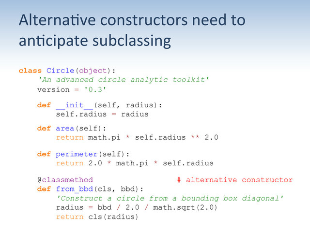 Alterna;ve	  constructors	  need	  to	  
an;cipate	  subclassing	  
class Circle(object):
'An advanced circle analytic toolkit'
version = '0.3'
def __init__(self, radius):
self.radius = radius
def area(self):
return math.pi * self.radius ** 2.0
def perimeter(self):
return 2.0 * math.pi * self.radius
@classmethod # alternative constructor
def from_bbd(cls, bbd):
'Construct a circle from a bounding box diagonal'
radius = bbd / 2.0 / math.sqrt(2.0)
return cls(radius)
