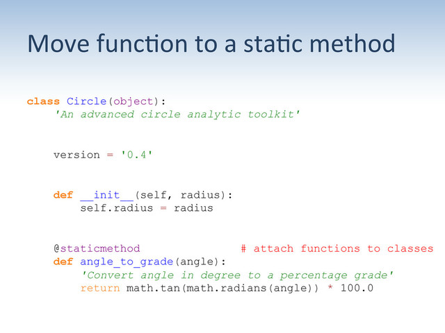 Move	  func;on	  to	  a	  sta;c	  method	  
class Circle(object):
'An advanced circle analytic toolkit'
version = '0.4'
def __init__(self, radius):
self.radius = radius
@staticmethod # attach functions to classes
def angle_to_grade(angle):
'Convert angle in degree to a percentage grade'
return math.tan(math.radians(angle)) * 100.0
