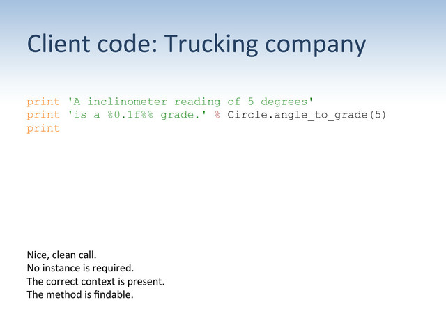 Client	  code:	  Trucking	  company	  
print 'A inclinometer reading of 5 degrees'
print 'is a %0.1f%% grade.' % Circle.angle_to_grade(5)
print
Nice,	  clean	  call.	  	  	  
No	  instance	  is	  required.	  	  	  
The	  correct	  context	  is	  present.	  
The	  method	  is	  ﬁndable.	  
