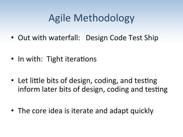 Agile	  Methodology	  
•  Out	  with	  waterfall:	  	  	  Design	  Code	  Test	  Ship	  
•  In	  with:	  	  Tight	  itera;ons	  
•  Let	  liUle	  bits	  of	  design,	  coding,	  and	  tes;ng	  
inform	  later	  bits	  of	  design,	  coding	  and	  tes;ng	  
•  The	  core	  idea	  is	  iterate	  and	  adapt	  quickly	  
