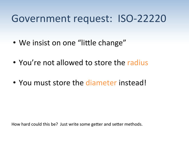 Government	  request:	  	  ISO-­‐22220	  
•  We	  insist	  on	  one	  “liUle	  change”	  
•  You’re	  not	  allowed	  to	  store	  the	  radius	  
•  You	  must	  store	  the	  diameter	  instead!	  
How	  hard	  could	  this	  be?	  	  Just	  write	  some	  geUer	  and	  seUer	  methods.	  
