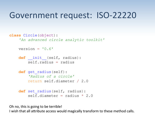 Government	  request:	  	  ISO-­‐22220	  
class Circle(object):
'An advanced circle analytic toolkit'
version = '0.6'
def __init__(self, radius):
self.radius = radius
def get_radius(self):
'Radius of a circle'
return self.diameter / 2.0
def set_radius(self, radius):
self.diameter = radius * 2.0
Oh	  no,	  this	  is	  going	  to	  be	  terrible!	  	  	  
I	  wish	  that	  all	  aUribute	  access	  would	  magically	  transform	  to	  these	  method	  calls.	  
