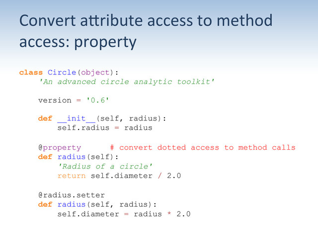 Convert	  aUribute	  access	  to	  method	  
access:	  property	  
class Circle(object):
'An advanced circle analytic toolkit'
version = '0.6'
def __init__(self, radius):
self.radius = radius
@property # convert dotted access to method calls
def radius(self):
'Radius of a circle'
return self.diameter / 2.0
@radius.setter
def radius(self, radius):
self.diameter = radius * 2.0

