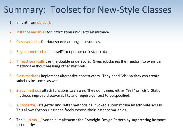 Summary:	  	  Toolset	  for	  New-­‐Style	  Classes	  
1.  Inherit	  from	  object().	  
2.  Instance	  variables	  for	  informa;on	  unique	  to	  an	  instance.	  
3.  Class	  variables	  for	  data	  shared	  among	  all	  instances.	  
4.  Regular	  methods	  need	  “self”	  to	  operate	  on	  instance	  data.	  
5.  Thread	  local	  calls	  use	  the	  double	  underscore.	  	  Gives	  subclasses	  the	  freedom	  to	  override	  
methods	  without	  breaking	  other	  methods.	  
6.  Class	  methods	  implement	  alterna;ve	  constructors.	  	  They	  need	  “cls”	  so	  they	  can	  create	  
subclass	  instances	  as	  well.	  
7.  Sta;c	  methods	  aUach	  func;ons	  to	  classes.	  They	  don’t	  need	  either	  “self”	  or	  “cls”.	  	  Sta;c	  
methods	  improve	  discoverability	  and	  require	  context	  to	  be	  speciﬁed.	  
8.  A	  property()	  lets	  geUer	  and	  seUer	  methods	  be	  invoked	  automa;cally	  by	  aUribute	  access.	  	  
This	  allows	  Python	  classes	  to	  freely	  expose	  their	  instance	  variables.	  
9.  The	  “__slots__”	  variable	  implements	  the	  Flyweight	  Design	  PaUern	  by	  suppressing	  instance	  
dic;onaries.	  
