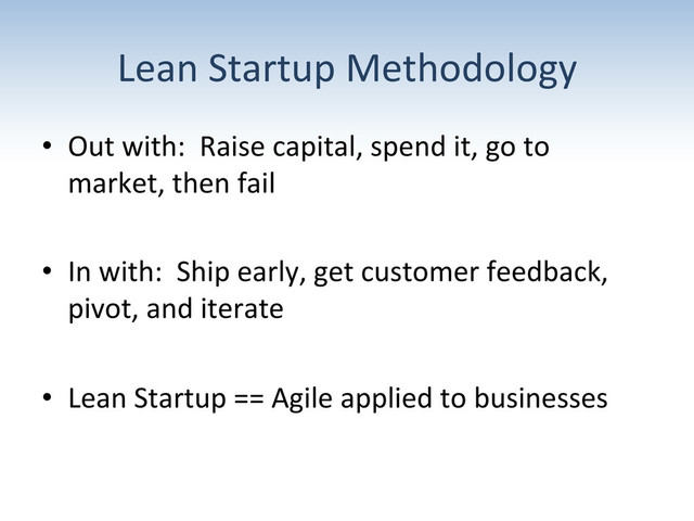 Lean	  Startup	  Methodology	  
•  Out	  with:	  	  Raise	  capital,	  spend	  it,	  go	  to	  
market,	  then	  fail	  
•  In	  with:	  	  Ship	  early,	  get	  customer	  feedback,	  
pivot,	  and	  iterate	  
•  Lean	  Startup	  ==	  Agile	  applied	  to	  businesses	  
