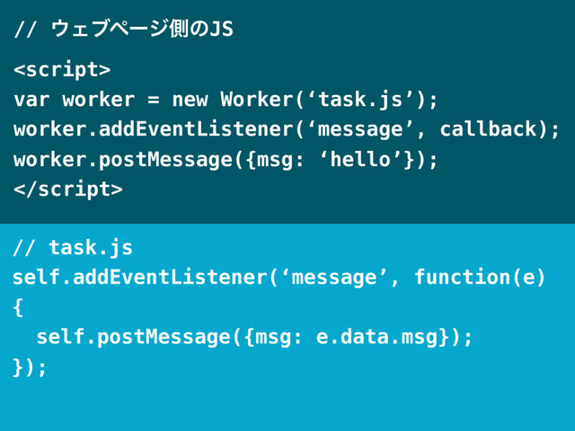 // ΢ΣϒϖʔδଆͷJS

var worker = new Worker(‘task.js’);
worker.addEventListener(‘message’, callback);
worker.postMessage({msg: ‘hello’});

// task.js
self.addEventListener(‘message’, function(e)
{
self.postMessage({msg: e.data.msg});
});
