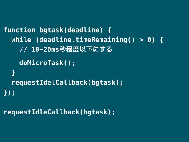function bgtask(deadline) {
while (deadline.timeRemaining() > 0) {
// 10-20msඵఔ౓ҎԼʹ͢Δ
doMicroTask();
}
requestIdelCallback(bgtask);
});
requestIdleCallback(bgtask);
