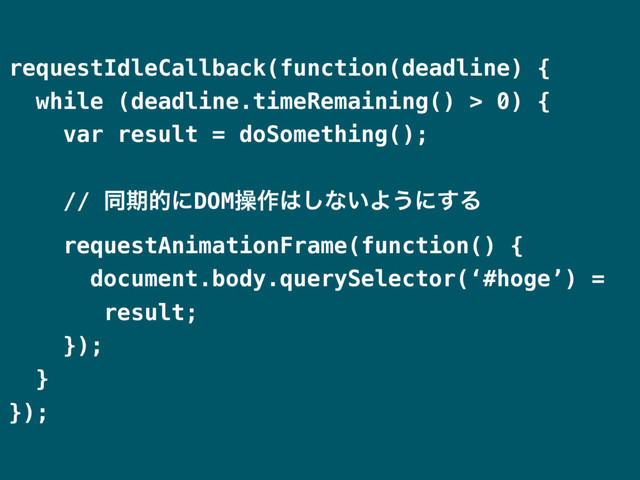 requestIdleCallback(function(deadline) {
while (deadline.timeRemaining() > 0) {
var result = doSomething();
// ಉظతʹDOMૢ࡞͸͠ͳ͍Α͏ʹ͢Δ
requestAnimationFrame(function() {
document.body.querySelector(‘#hoge’) =
result;
});
}
});
