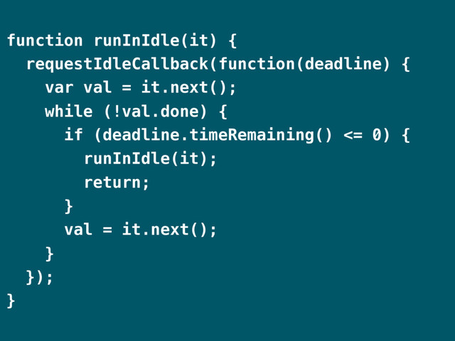 function runInIdle(it) {
requestIdleCallback(function(deadline) {
var val = it.next();
while (!val.done) {
if (deadline.timeRemaining() <= 0) {
runInIdle(it);
return;
}
val = it.next();
}
});
}
