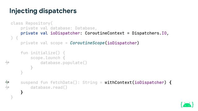 Dispatchers.IO
Injecting dispatchers
class Repository(
private val ioDispatcher: CoroutineContext = Dispatchers.IO,
ioDispatcher)
fun initialize() {
scope.launch {
database.populate()
}
}
suspend fun fetchData(): String = withContext( ) {
database.read()
}
}
private val database: Database
) {
private val scope = CoroutineScope(
ioDispatcher
,
