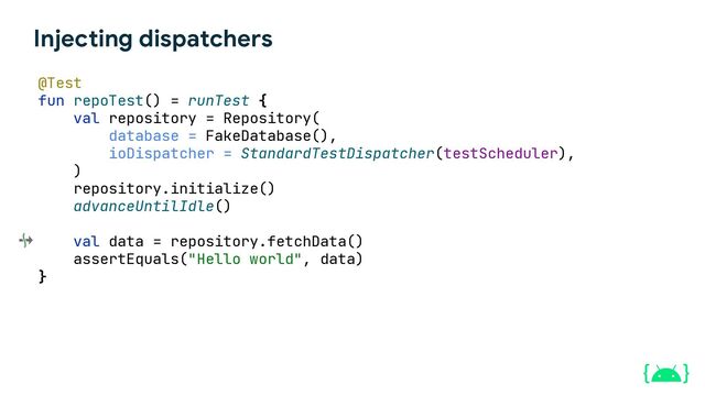 Injecting dispatchers
@Test
fun repoTest() = runTest {
val repository = Repository(
database = FakeDatabase(),
ioDispatcher = StandardTestDispatcher(testScheduler),
)
repository.initialize()
advanceUntilIdle()
val data = repository.fetchData()
assertEquals("Hello world", data)
}
