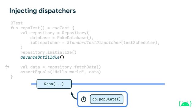 Injecting dispatchers
@Test
fun repoTest() = runTest {
val repository = Repository(
database = FakeDatabase(),
ioDispatcher = StandardTestDispatcher(testScheduler),
)
repository.initialize()
advanceUntilIdle()
val data = repository.fetchData()
assertEquals("Hello world", data)
}
Repo(...)
db.populate()
