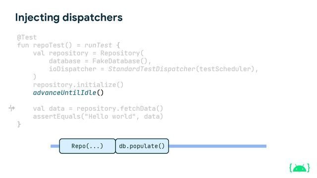Injecting dispatchers
@Test
fun repoTest() = runTest {
val repository = Repository(
database = FakeDatabase(),
ioDispatcher = StandardTestDispatcher(testScheduler),
)
repository.initialize()
advanceUntilIdle()
val data = repository.fetchData()
assertEquals("Hello world", data)
}
Repo(...) db.populate()
