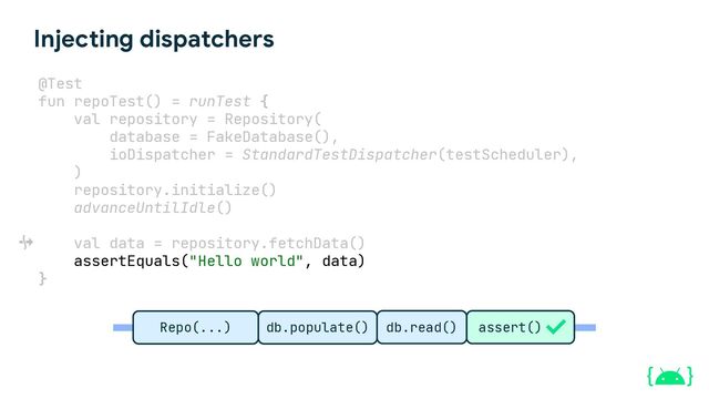 Injecting dispatchers
@Test
fun repoTest() = runTest {
val repository = Repository(
database = FakeDatabase(),
ioDispatcher = StandardTestDispatcher(testScheduler),
)
repository.initialize()
advanceUntilIdle()
val data = repository.fetchData()
assertEquals("Hello world", data)
}
Repo(...) db.populate() db.read() assert()
