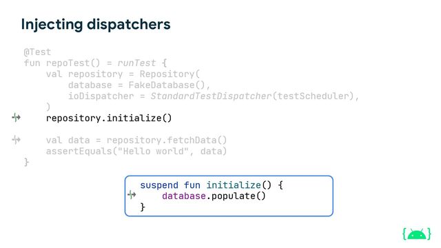 suspend fun initialize() {
}
Injecting dispatchers
@Test
fun repoTest() = runTest {
val repository = Repository(
database = FakeDatabase(),
ioDispatcher = StandardTestDispatcher(testScheduler),
)
repository.initialize()
val data = repository.fetchData()
assertEquals("Hello world", data)
}
database.populate()
