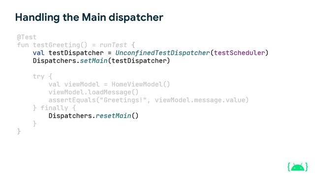 java.lang.IllegalStateException: Module with the Main dispatcher
had failed to initialize. For tests Dispatchers.setMain from
kotlinx-coroutines-test module can be used
Handling the Main dispatcher
val testDispatcher = UnconfinedTestDispatcher(testScheduler)
Dispatchers.setMain(testDispatcher)
try {
} finally {
Dispatchers.resetMain()
}
val viewModel = HomeViewModel()
viewModel.loadMessage()
assertEquals("Greetings!", viewModel.message.value)
}
@Test
fun testGreeting() = runTest {
